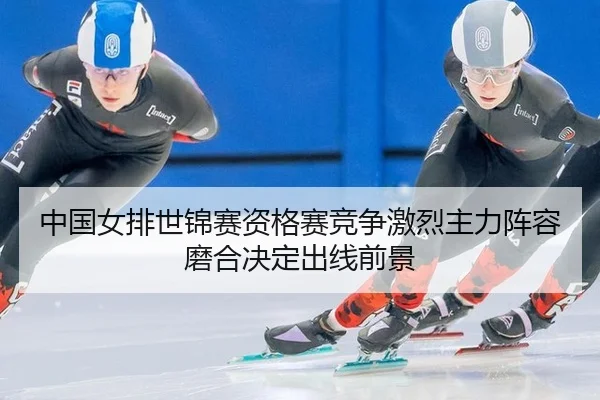 中国女排世锦赛资格赛竞争激烈主力阵容磨合决定出线前景